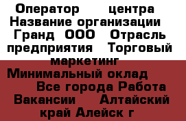 Оператор Call-центра › Название организации ­ Гранд, ООО › Отрасль предприятия ­ Торговый маркетинг › Минимальный оклад ­ 30 000 - Все города Работа » Вакансии   . Алтайский край,Алейск г.